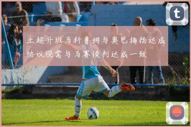 土超升班马科鲁姆与奥巴梅扬达成协议现需与马赛谈判达成一致