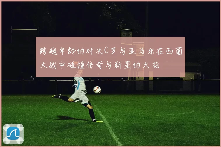 跨越年龄的对决C罗与亚马尔在西葡大战中碰撞传奇与新星的火花